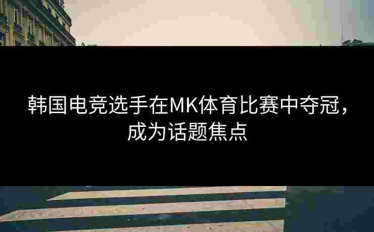 韩国电竞选手在MK体育比赛中夺冠，成为话题焦点