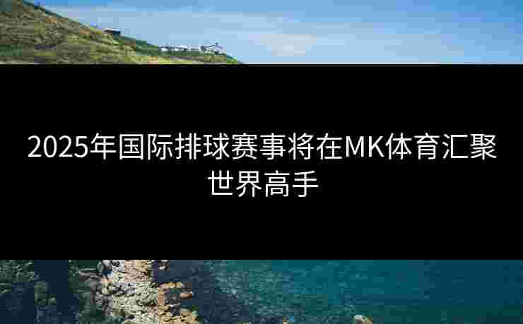2025年国际排球赛事将在MK体育汇聚世界高手