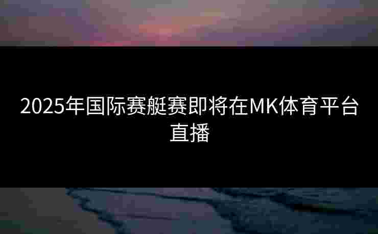2025年国际赛艇赛即将在MK体育平台直播